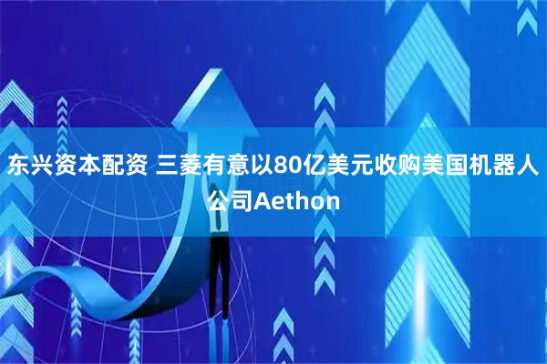 东兴资本配资 三菱有意以80亿美元收购美国机器人公司Aethon