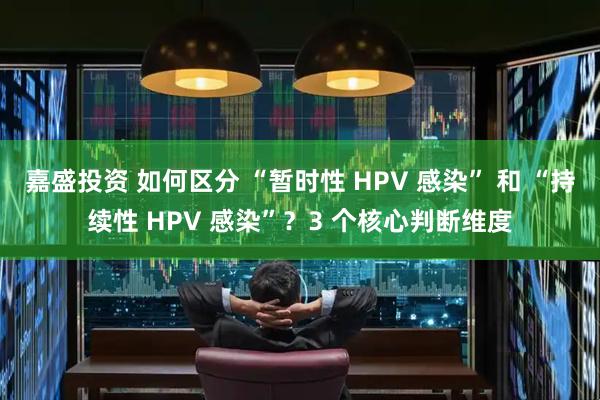 嘉盛投资 如何区分 “暂时性 HPV 感染” 和 “持续性 HPV 感染”？3 个核心判断维度