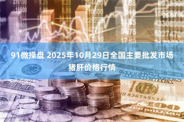 91微操盘 2025年10月29日全国主要批发市场猪肝价格行情