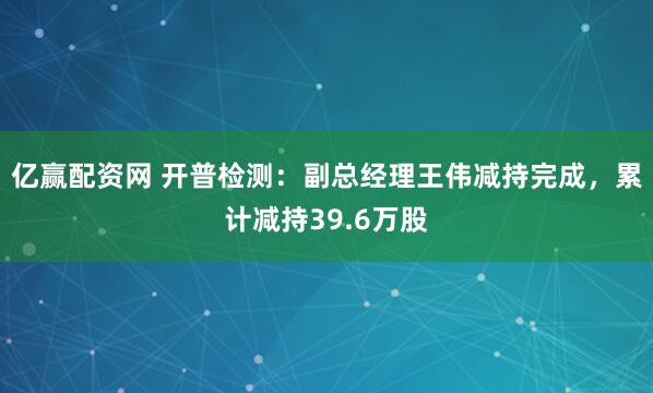 亿赢配资网 开普检测：副总经理王伟减持完成，累计减持39.6万股