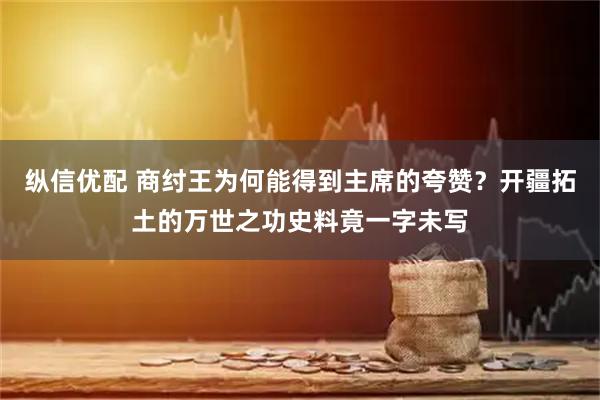 纵信优配 商纣王为何能得到主席的夸赞？开疆拓土的万世之功史料竟一字未写