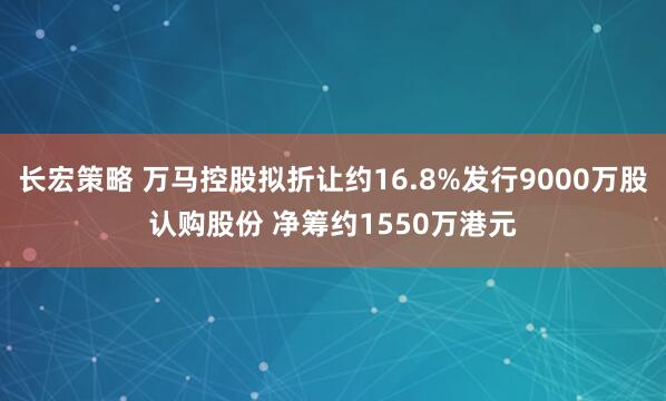 长宏策略 万马控股拟折让约16.8%发行9000万股认购股份 净筹约1550万港元
