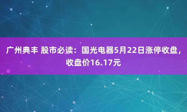 广州典丰 股市必读：国光电器5月22日涨停收盘，收盘价16.17元