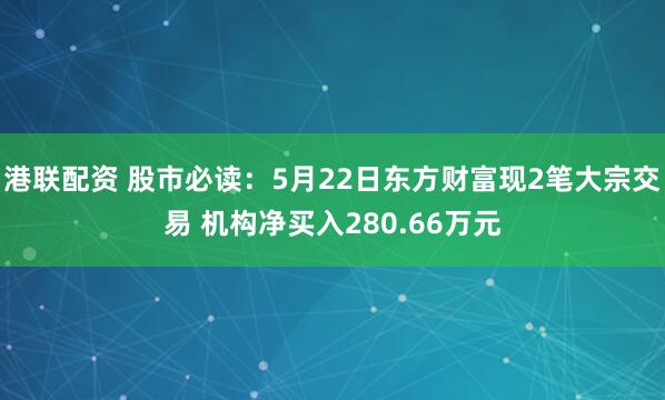 港联配资 股市必读：5月22日东方财富现2笔大宗交易 机构净买入280.66万元