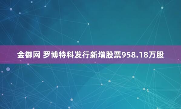 金御网 罗博特科发行新增股票958.18万股