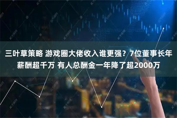 三叶草策略 游戏圈大佬收入谁更强？7位董事长年薪酬超千万 有人总酬金一年降了超2000万