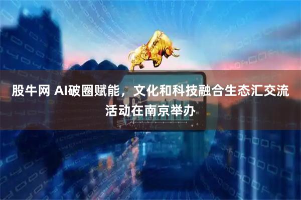 股牛网 AI破圈赋能，文化和科技融合生态汇交流活动在南京举办