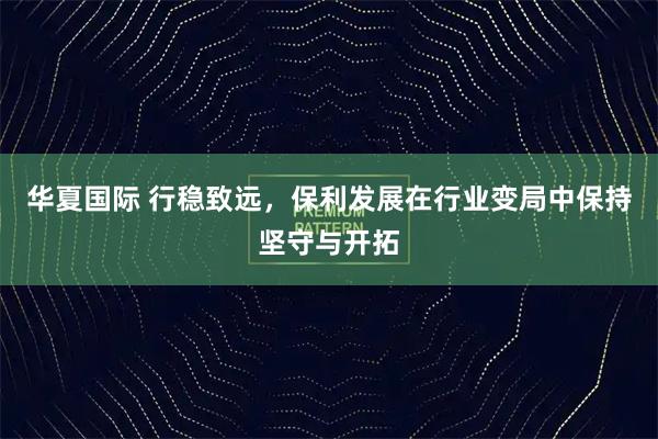 华夏国际 行稳致远，保利发展在行业变局中保持坚守与开拓