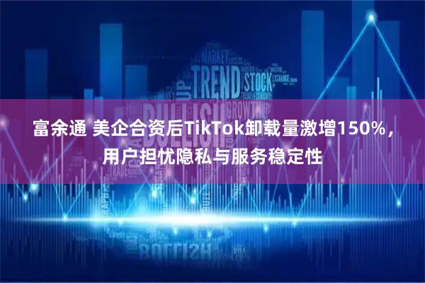 富余通 美企合资后TikTok卸载量激增150%，用户担忧隐私与服务稳定性
