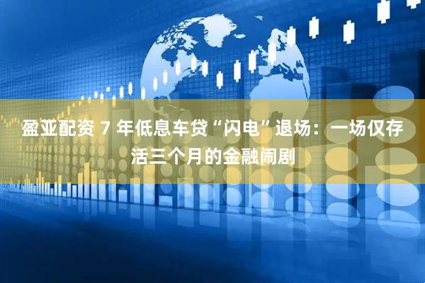 盈亚配资 7 年低息车贷“闪电”退场:一场仅存活三个月的金融闹剧
