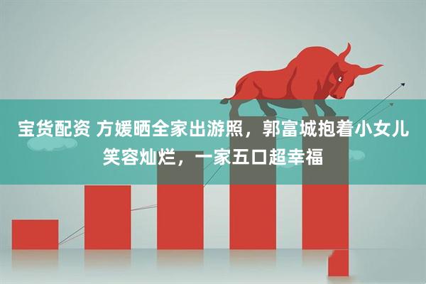 宝货配资 方媛晒全家出游照，郭富城抱着小女儿笑容灿烂，一家五口超幸福