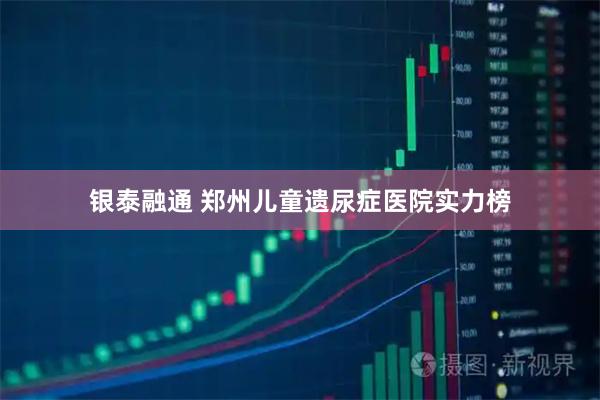 银泰融通 郑州儿童遗尿症医院实力榜