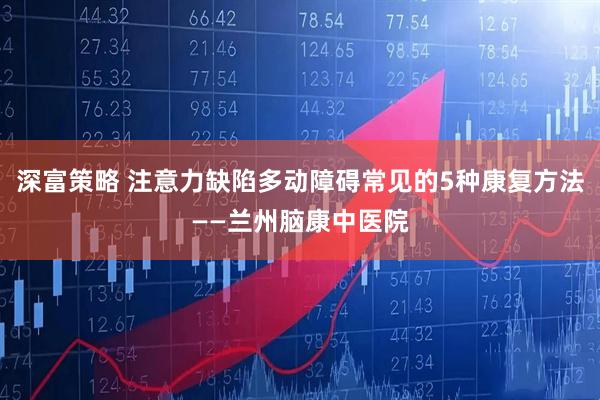 深富策略 注意力缺陷多动障碍常见的5种康复方法——兰州脑康中医院