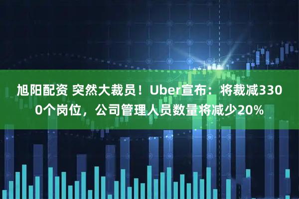 旭阳配资 突然大裁员！Uber宣布：将裁减3300个岗位，公司管理人员数量将减少20%